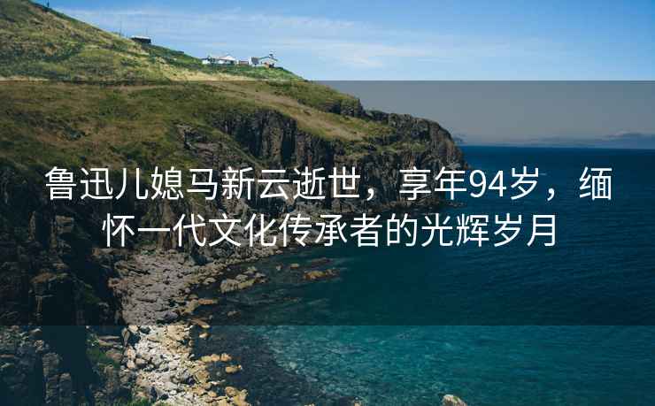 魯迅兒媳馬新云逝世，享年94歲，緬懷一代文化傳承者的光輝歲月