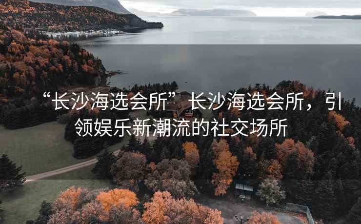 “長(zhǎng)沙海選會(huì)所”長(zhǎng)沙海選會(huì)所，引領(lǐng)娛樂(lè)新潮流的社交場(chǎng)所