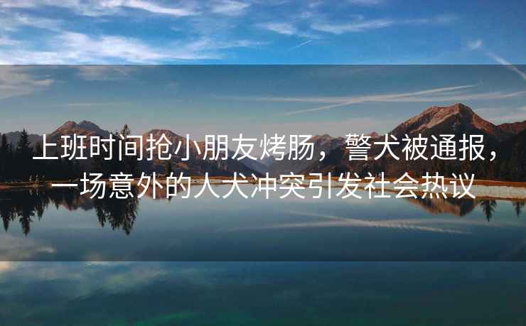 上班時間搶小朋友烤腸，警犬被通報，一場意外的人犬沖突引發(fā)社會熱議