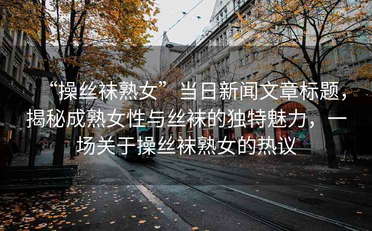 “操絲襪熟女”當(dāng)日新聞文章標(biāo)題，揭秘成熟女性與絲襪的獨(dú)特魅力，一場關(guān)于操絲襪熟女的熱議