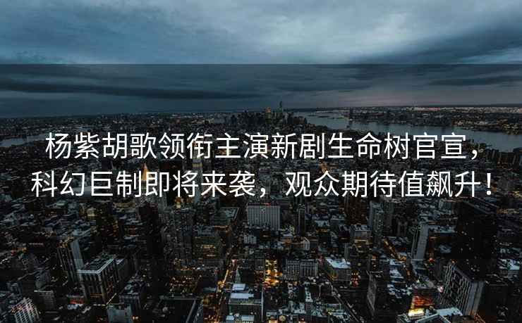 楊紫胡歌領(lǐng)銜主演新劇生命樹官宣，科幻巨制即將來襲，觀眾期待值飆升！
