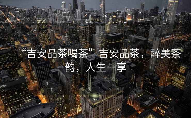 “吉安品茶喝茶”吉安品茶，醉美茶韻，人生一享
