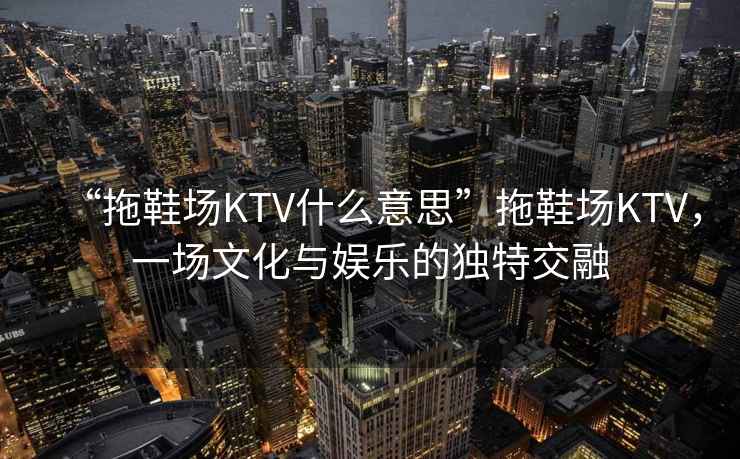 “拖鞋場KTV什么意思”拖鞋場KTV，一場文化與娛樂的獨特交融