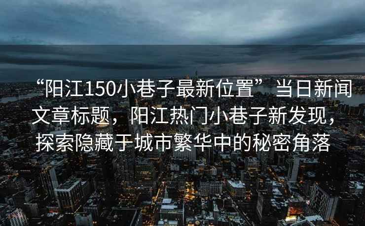 “陽江150小巷子最新位置”當日新聞文章標題，陽江熱門小巷子新發(fā)現(xiàn)，探索隱藏于城市繁華中的秘密角落