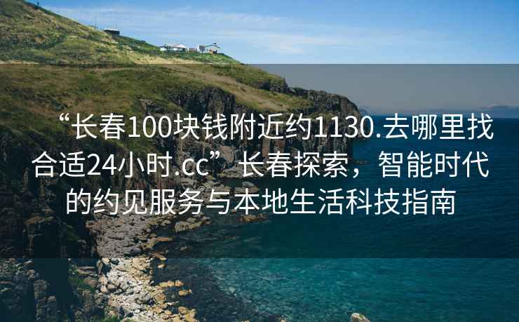 “長春100塊錢附近約1130.去哪里找合適24小時.cc”長春探索，智能時代的約見服務(wù)與本地生活科技指南