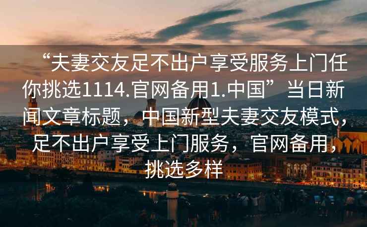 “夫妻交友足不出戶享受服務(wù)上門任你挑選1114.官網(wǎng)備用1.中國(guó)”當(dāng)日新聞文章標(biāo)題，中國(guó)新型夫妻交友模式，足不出戶享受上門服務(wù)，官網(wǎng)備用，挑選多樣