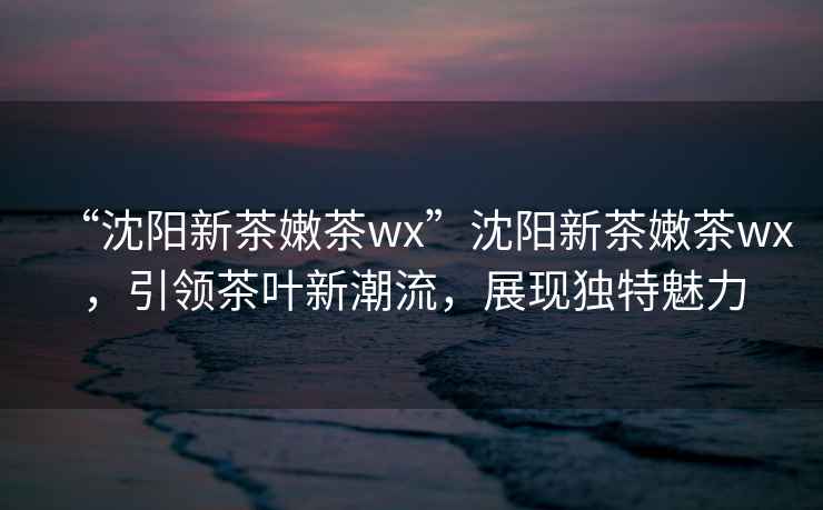 “沈陽新茶嫩茶wx”沈陽新茶嫩茶wx，引領(lǐng)茶葉新潮流，展現(xiàn)獨特魅力