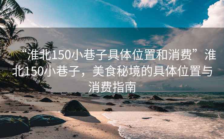 “淮北150小巷子具體位置和消費(fèi)”淮北150小巷子，美食秘境的具體位置與消費(fèi)指南