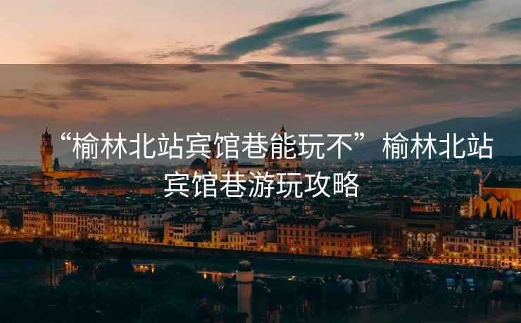 “榆林北站賓館巷能玩不”榆林北站賓館巷游玩攻略