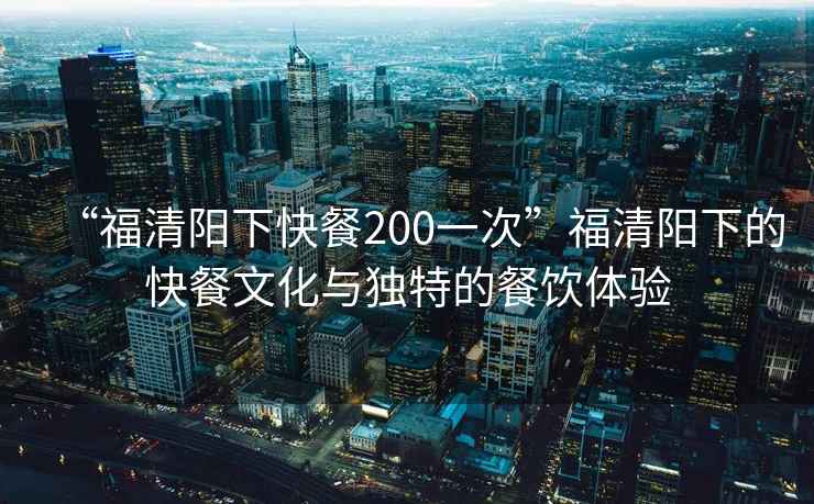 “福清陽(yáng)下快餐200一次”福清陽(yáng)下的快餐文化與獨(dú)特的餐飲體驗(yàn)