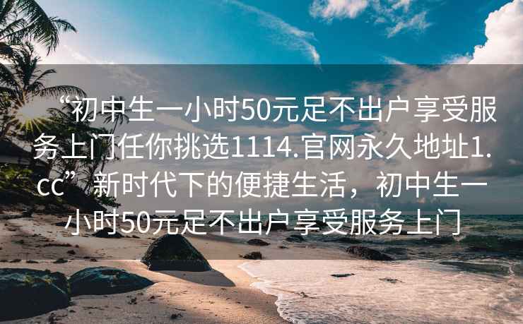 “初中生一小時(shí)50元足不出戶享受服務(wù)上門任你挑選1114.官網(wǎng)永久地址1.cc”新時(shí)代下的便捷生活，初中生一小時(shí)50元足不出戶享受服務(wù)上門
