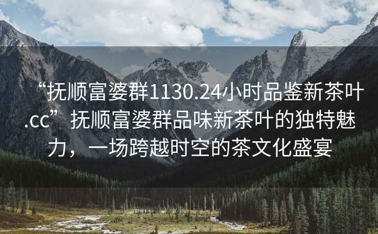 “撫順富婆群1130.24小時品鑒新茶葉.cc”撫順富婆群品味新茶葉的獨特魅力，一場跨越時空的茶文化盛宴
