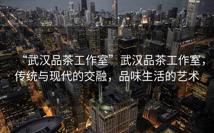 “武漢品茶工作室”武漢品茶工作室，傳統(tǒng)與現(xiàn)代的交融，品味生活的藝術(shù)