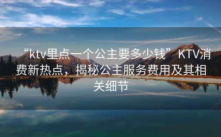 “ktv里點一個公主要多少錢”KTV消費新熱點，揭秘公主服務費用及其相關細節(jié)