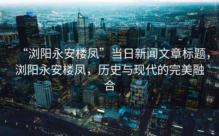 “瀏陽(yáng)永安樓鳳”當(dāng)日新聞文章標(biāo)題，瀏陽(yáng)永安樓鳳，歷史與現(xiàn)代的完美融合