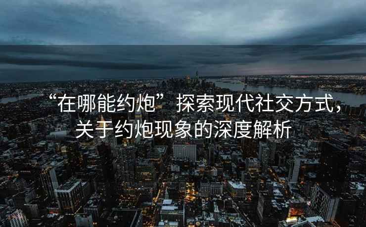 “在哪能約炮”探索現(xiàn)代社交方式，關(guān)于約炮現(xiàn)象的深度解析