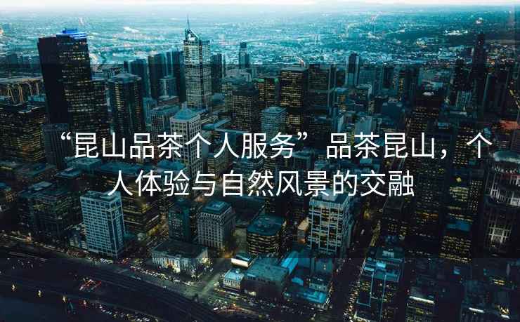 “昆山品茶個人服務(wù)”品茶昆山，個人體驗與自然風景的交融