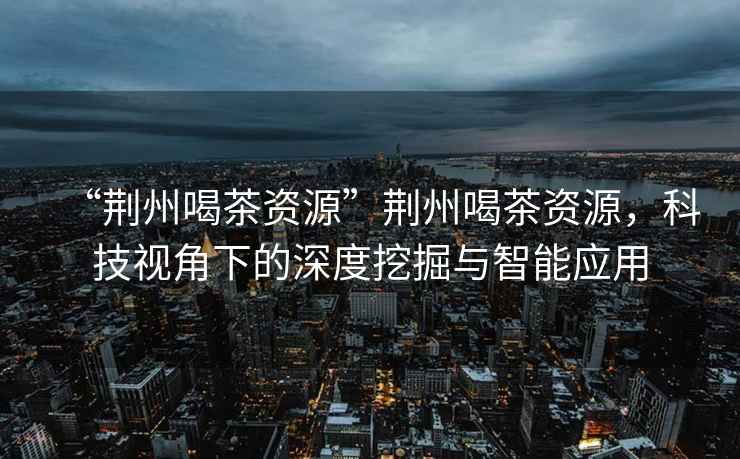 “荊州喝茶資源”荊州喝茶資源，科技視角下的深度挖掘與智能應(yīng)用