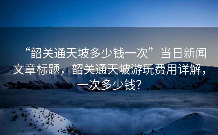 “韶關(guān)通天坡多少錢一次”當(dāng)日新聞文章標(biāo)題，韶關(guān)通天坡游玩費用詳解，一次多少錢？