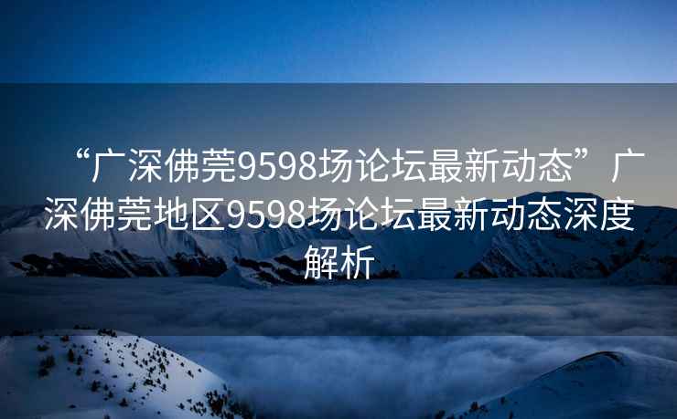 “廣深佛莞9598場(chǎng)論壇最新動(dòng)態(tài)”廣深佛莞地區(qū)9598場(chǎng)論壇最新動(dòng)態(tài)深度解析