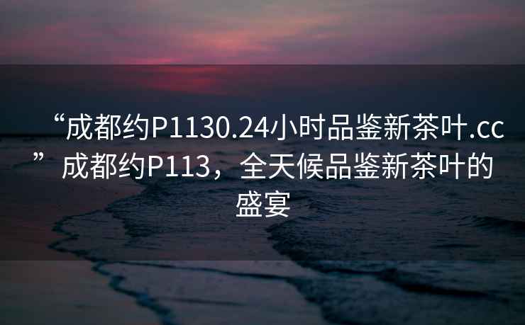 “成都約P1130.24小時(shí)品鑒新茶葉.cc”成都約P113，全天候品鑒新茶葉的盛宴
