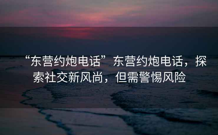“東營約炮電話”東營約炮電話，探索社交新風尚，但需警惕風險