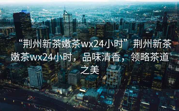 “荊州新茶嫩茶wx24小時(shí)”荊州新茶嫩茶wx24小時(shí)，品味清香，領(lǐng)略茶道之美