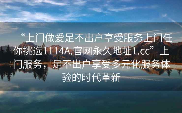 “上門做愛足不出戶享受服務上門任你挑選1114A.官網(wǎng)永久地址1.cc”上門服務，足不出戶享受多元化服務體驗的時代革新