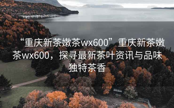 “重慶新茶嫩茶wx600”重慶新茶嫩茶wx600，探尋最新茶葉資訊與品味獨特茶香