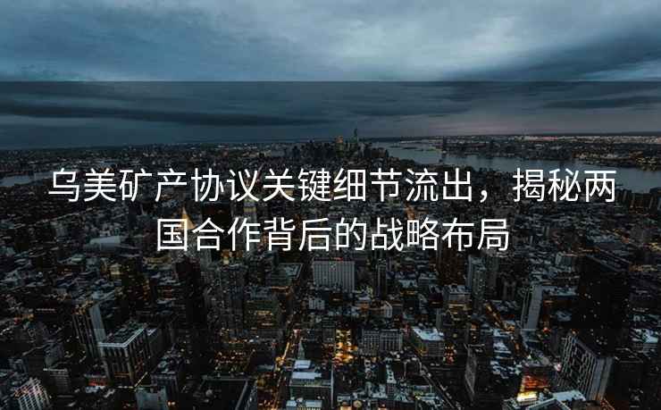 烏美礦產(chǎn)協(xié)議關(guān)鍵細(xì)節(jié)流出，揭秘兩國(guó)合作背后的戰(zhàn)略布局