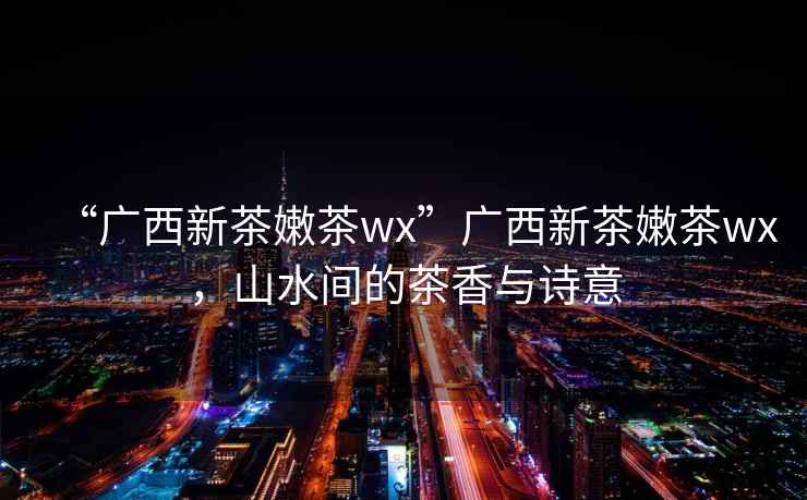 “廣西新茶嫩茶wx”廣西新茶嫩茶wx，山水間的茶香與詩(shī)意