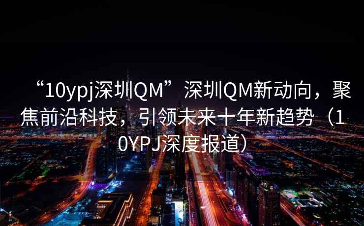 “10ypj深圳QM”深圳QM新動向，聚焦前沿科技，引領(lǐng)未來十年新趨勢（10YPJ深度報道）