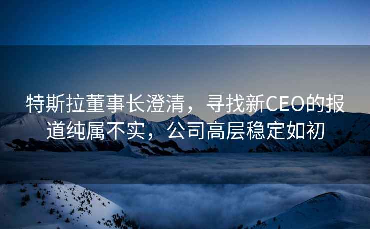 特斯拉董事長澄清，尋找新CEO的報道純屬不實，公司高層穩(wěn)定如初