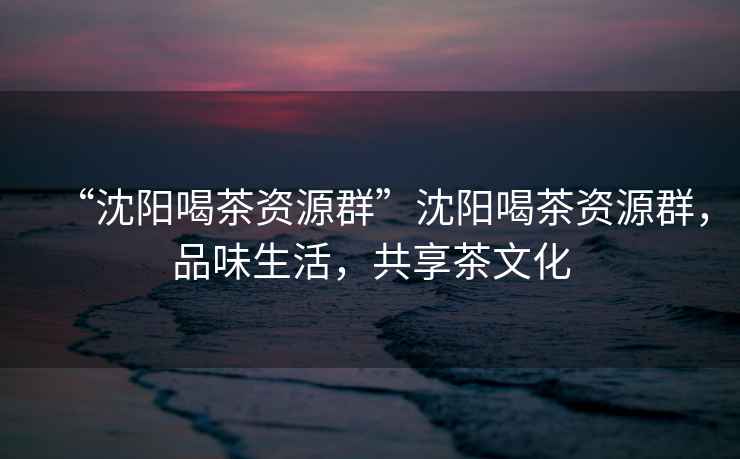 “沈陽喝茶資源群”沈陽喝茶資源群，品味生活，共享茶文化