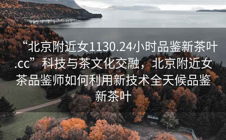 “北京附近女1130.24小時(shí)品鑒新茶葉.cc”科技與茶文化交融，北京附近女茶品鑒師如何利用新技術(shù)全天候品鑒新茶葉