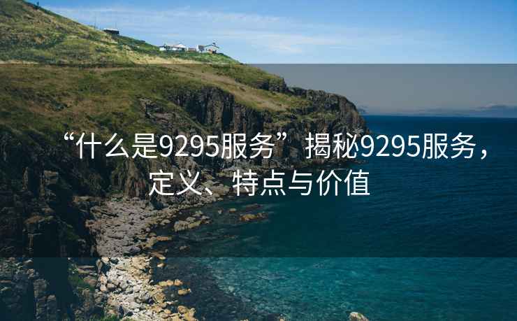 “什么是9295服務(wù)”揭秘9295服務(wù)，定義、特點(diǎn)與價(jià)值