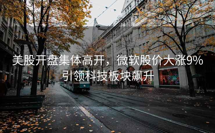 美股開(kāi)盤(pán)集體高開(kāi)，微軟股價(jià)大漲9%引領(lǐng)科技板塊飆升