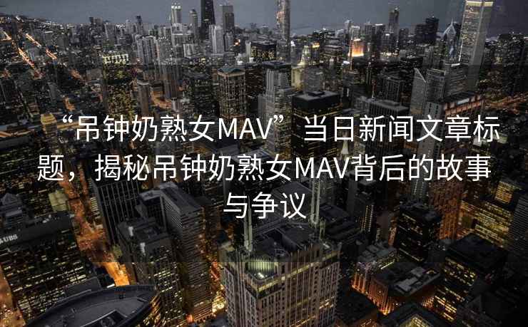 “吊鐘奶熟女MAV”當日新聞文章標題，揭秘吊鐘奶熟女MAV背后的故事與爭議