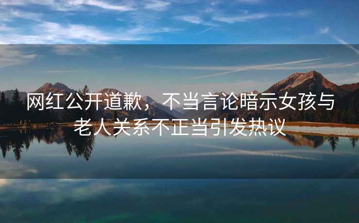 網(wǎng)紅公開道歉，不當(dāng)言論暗示女孩與老人關(guān)系不正當(dāng)引發(fā)熱議