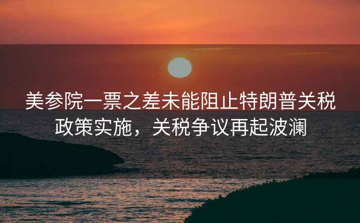 美參院一票之差未能阻止特朗普關(guān)稅政策實施，關(guān)稅爭議再起波瀾