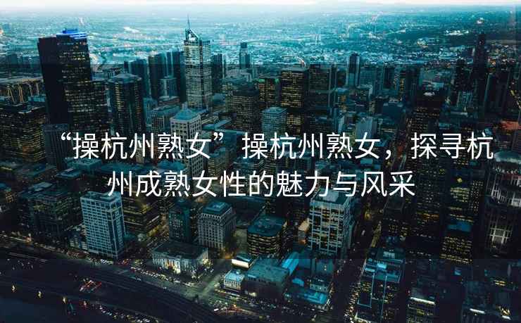 “操杭州熟女”操杭州熟女，探尋杭州成熟女性的魅力與風采
