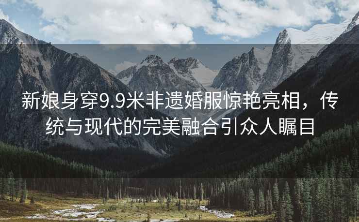 新娘身穿9.9米非遺婚服驚艷亮相，傳統(tǒng)與現(xiàn)代的完美融合引眾人矚目