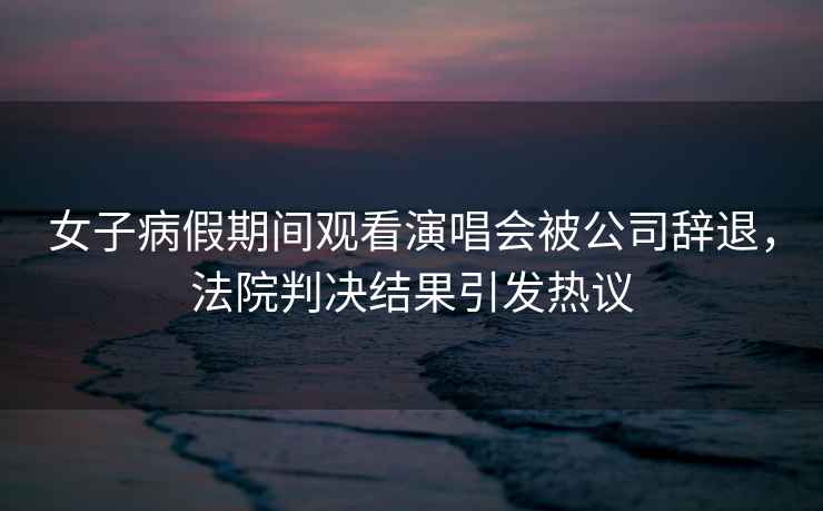 女子病假期間觀看演唱會被公司辭退，法院判決結(jié)果引發(fā)熱議