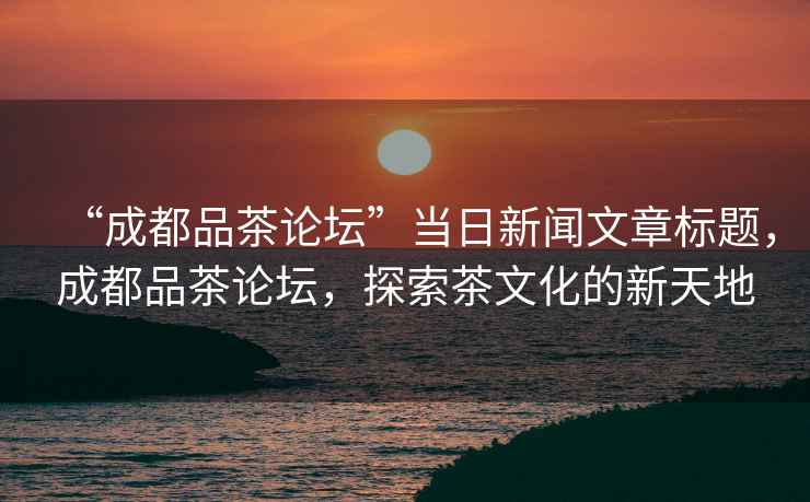 “成都品茶論壇”當日新聞文章標題，成都品茶論壇，探索茶文化的新天地