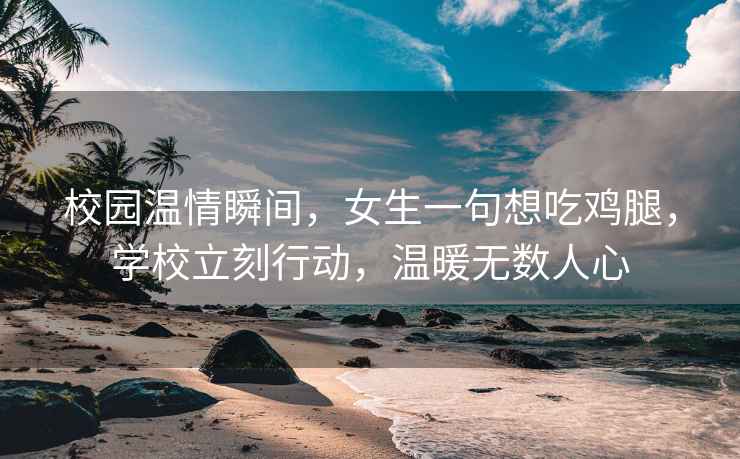 校園溫情瞬間，女生一句想吃雞腿，學校立刻行動，溫暖無數(shù)人心