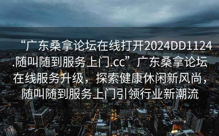 “廣東桑拿論壇在線打開2024DD1124.隨叫隨到服務上門.cc”廣東桑拿論壇在線服務升級，探索健康休閑新風尚，隨叫隨到服務上門引領行業(yè)新潮流