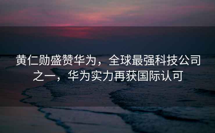 黃仁勛盛贊華為，全球最強科技公司之一，華為實力再獲國際認可