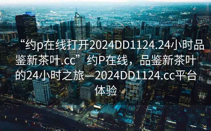 “約p在線打開2024DD1124.24小時(shí)品鑒新茶葉.cc”約P在線，品鑒新茶葉的24小時(shí)之旅—2024DD1124.cc平臺體驗(yàn)