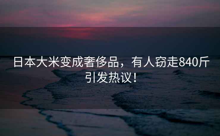 日本大米變成奢侈品，有人竊走840斤引發(fā)熱議！