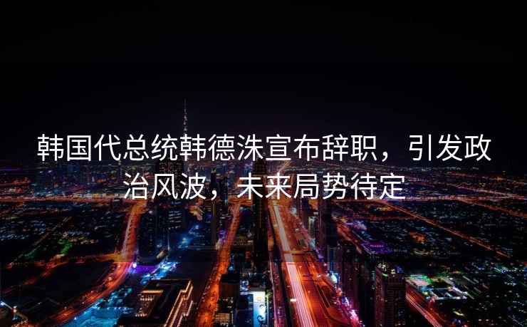 韓國代總統(tǒng)韓德洙宣布辭職，引發(fā)政治風(fēng)波，未來局勢(shì)待定